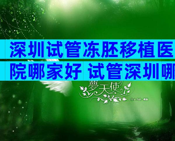 深圳试管冻胚移植医院哪家好 试管深圳哪个医院好费用大概多少